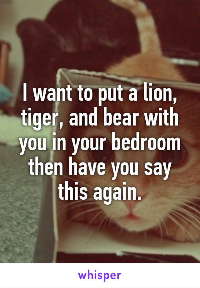 I want to put a lion, tiger, and bear with you in your bedroom then have you say this again.