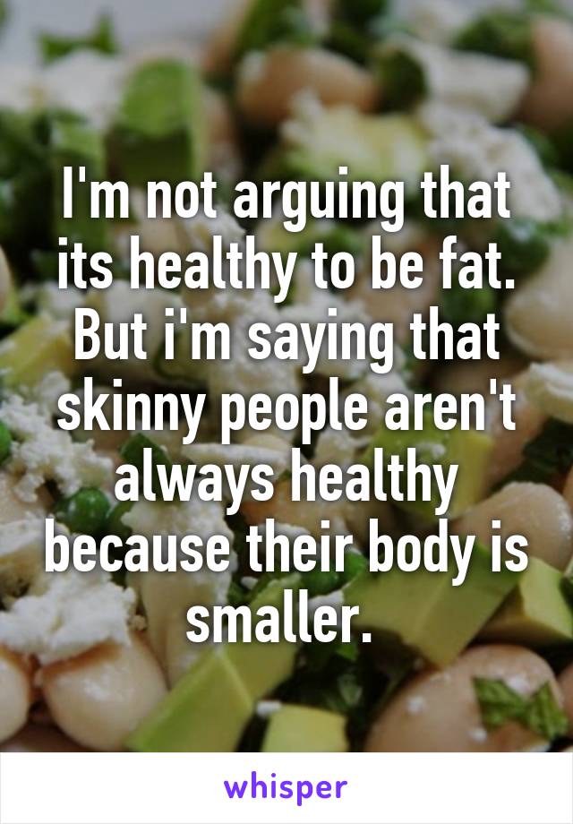 I'm not arguing that its healthy to be fat. But i'm saying that skinny people aren't always healthy because their body is smaller. 