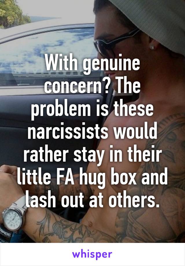 With genuine concern? The problem is these narcissists would rather stay in their little FA hug box and lash out at others.