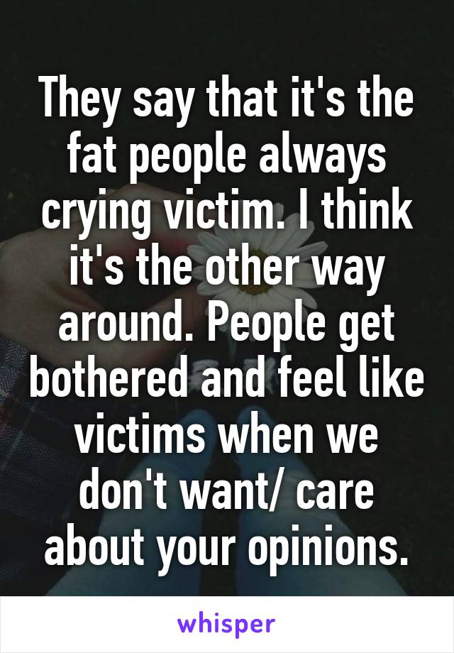 They say that it's the fat people always crying victim. I think it's the other way around. People get bothered and feel like victims when we don't want/ care about your opinions.