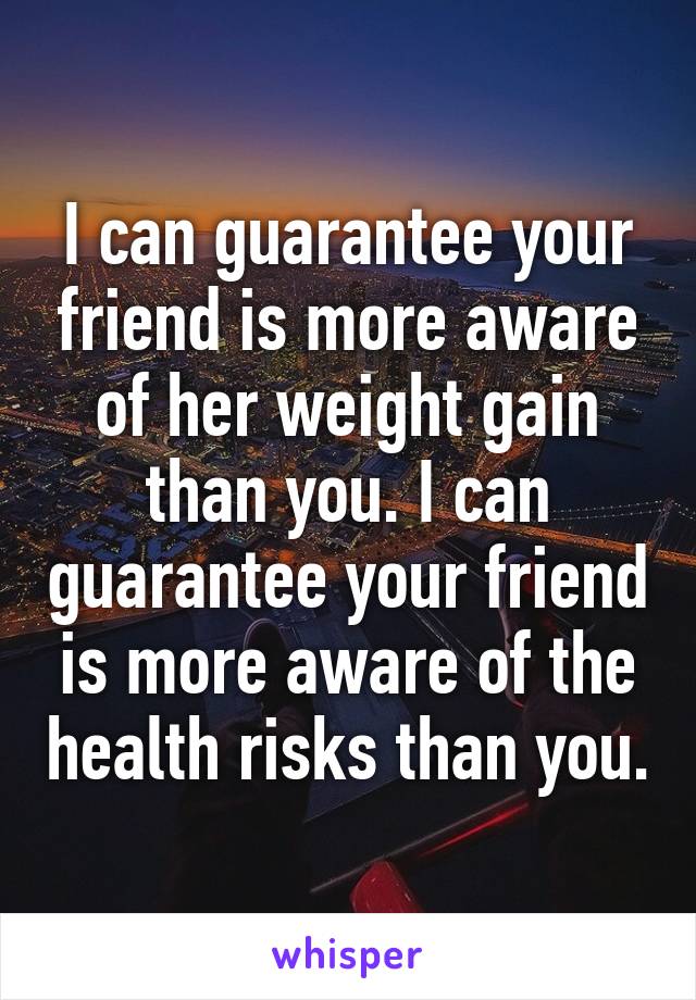 I can guarantee your friend is more aware of her weight gain than you. I can guarantee your friend is more aware of the health risks than you.