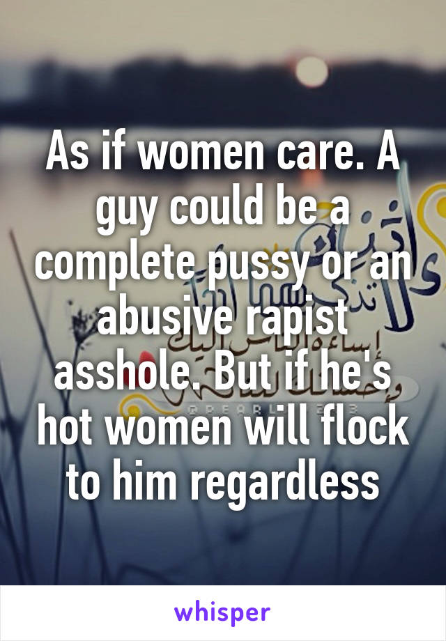 As if women care. A guy could be a complete pussy or an abusive rapist asshole. But if he's hot women will flock to him regardless