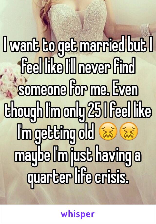 I want to get married but I feel like I'll never find someone for me. Even though I'm only 25 I feel like I'm getting old 😖😖 maybe I'm just having a quarter life crisis.