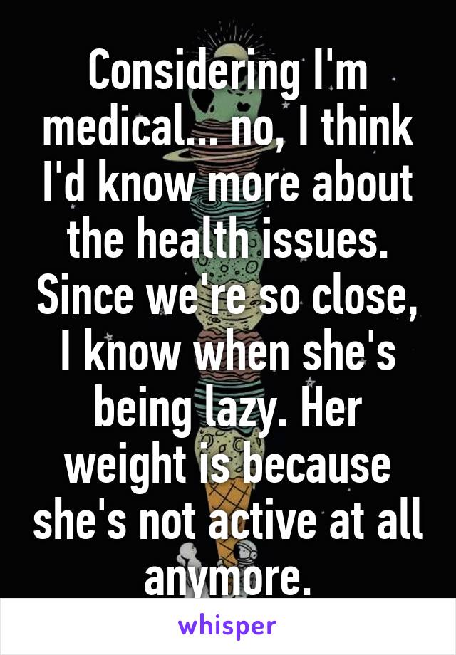 Considering I'm medical... no, I think I'd know more about the health issues. Since we're so close, I know when she's being lazy. Her weight is because she's not active at all anymore.