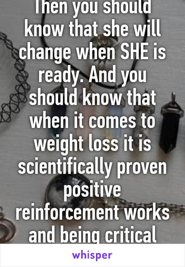 Then you should know that she will change when SHE is ready. And you should know that when it comes to weight loss it is scientifically proven positive reinforcement works and being critical does not 