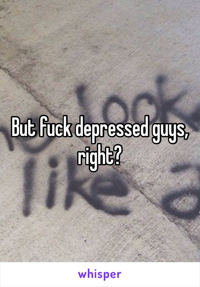 But fuck depressed guys, right?