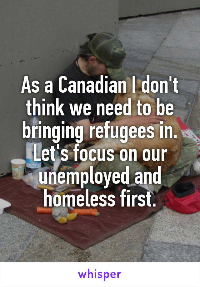 As a Canadian I don't think we need to be bringing refugees in. Let's focus on our unemployed and homeless first.