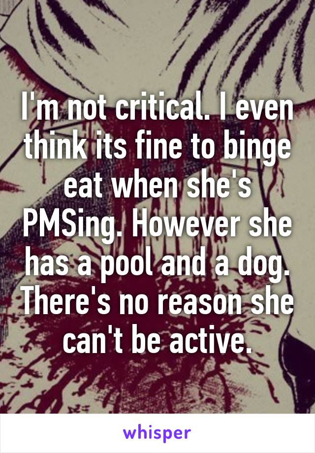 I'm not critical. I even think its fine to binge eat when she's PMSing. However she has a pool and a dog. There's no reason she can't be active.