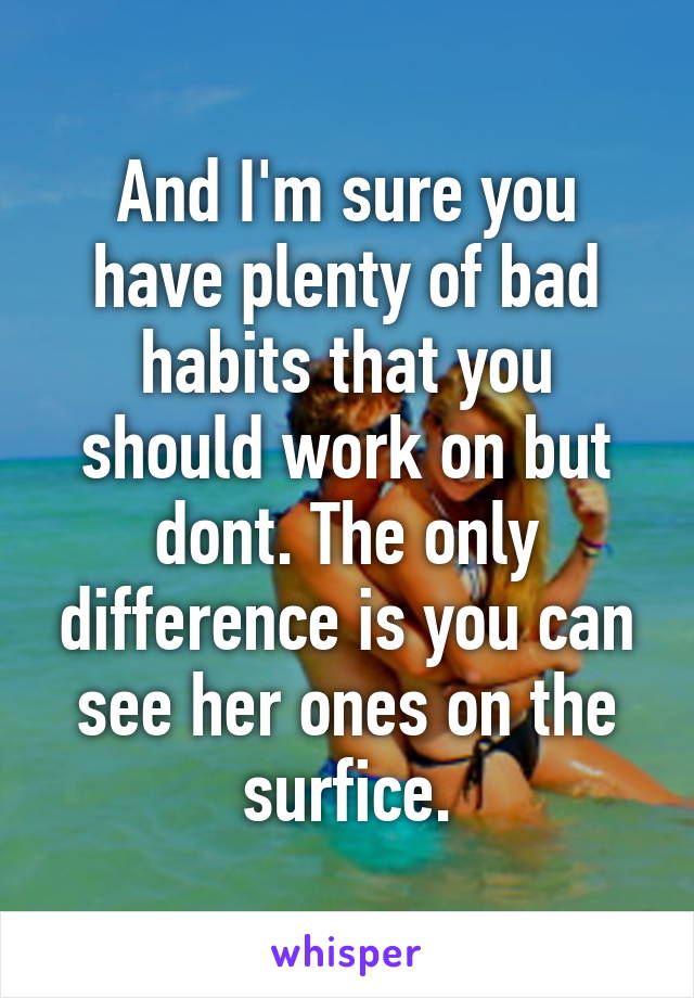 And I'm sure you have plenty of bad habits that you should work on but dont. The only difference is you can see her ones on the surfice.