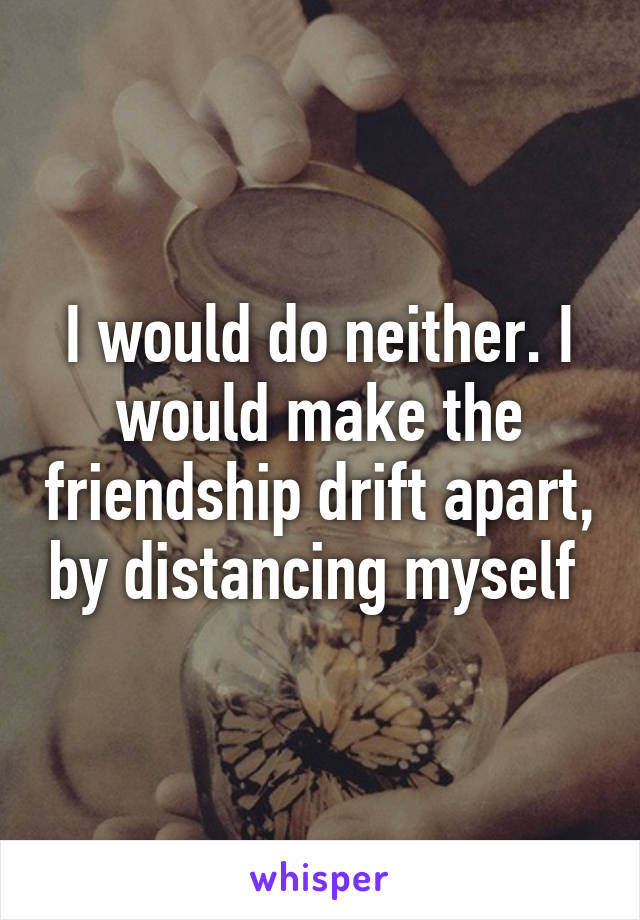 I would do neither. I would make the friendship drift apart, by distancing myself 