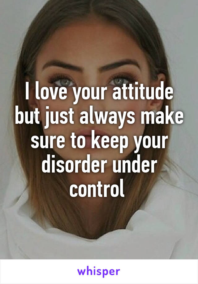 I love your attitude but just always make sure to keep your disorder under control 