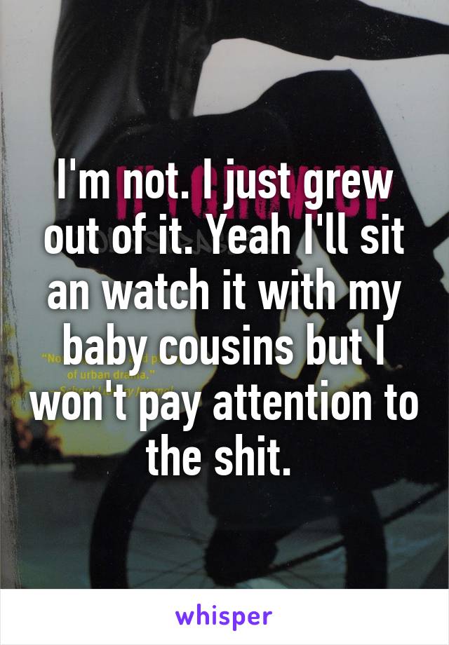 I'm not. I just grew out of it. Yeah I'll sit an watch it with my baby cousins but I won't pay attention to the shit. 