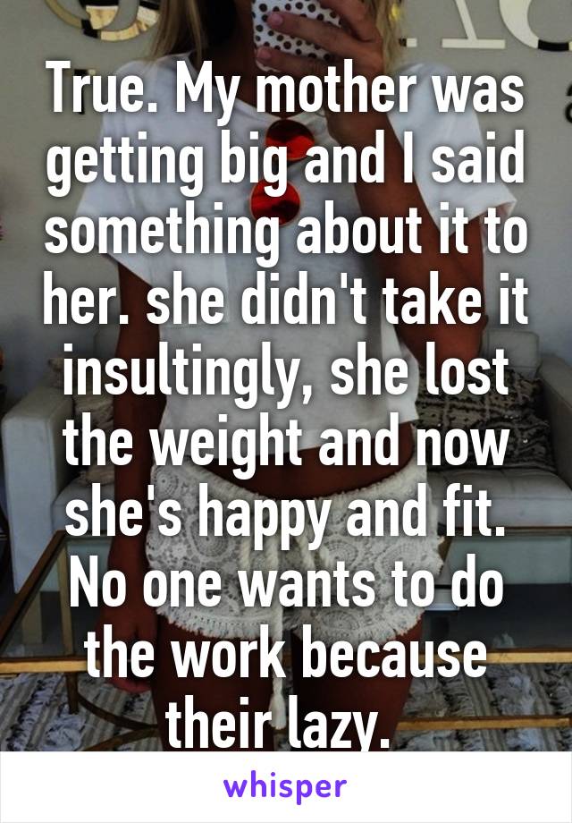 True. My mother was getting big and I said something about it to her. she didn't take it insultingly, she lost the weight and now she's happy and fit. No one wants to do the work because their lazy. 