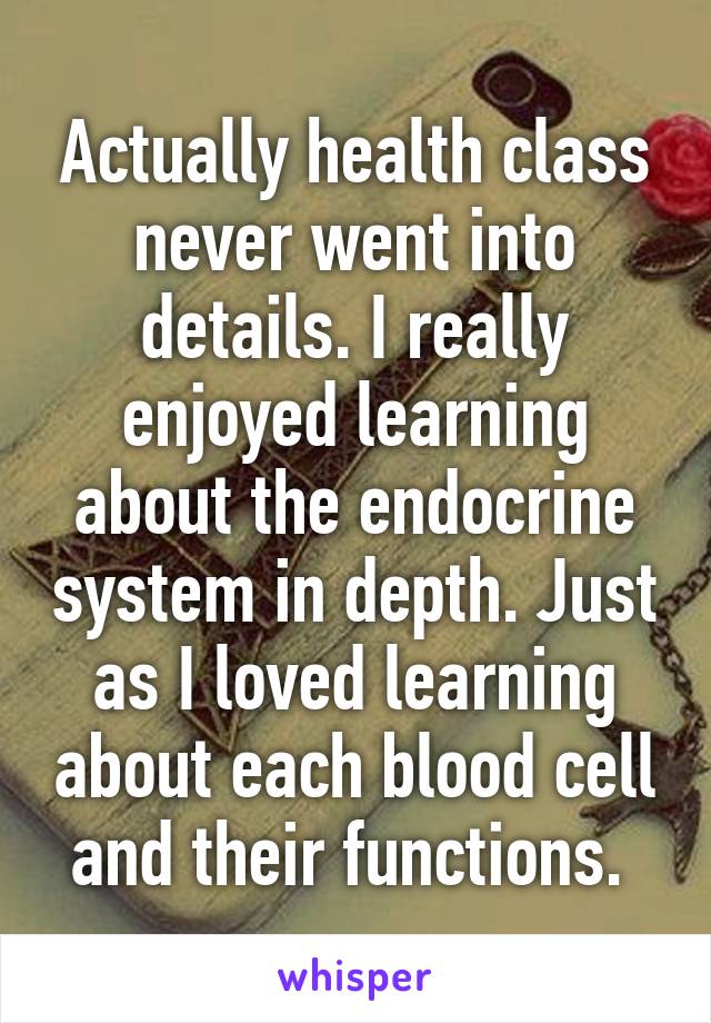 Actually health class never went into details. I really enjoyed learning about the endocrine system in depth. Just as I loved learning about each blood cell and their functions. 