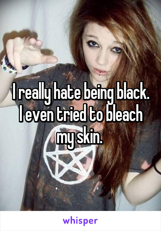 I really hate being black. I even tried to bleach my skin. 