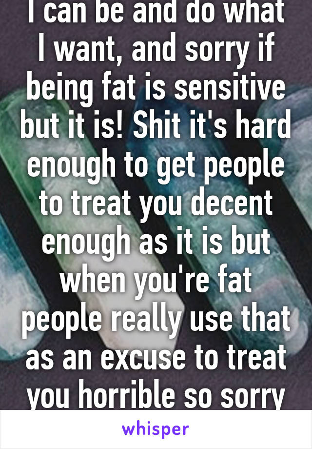 I can be and do what I want, and sorry if being fat is sensitive but it is! Shit it's hard enough to get people to treat you decent enough as it is but when you're fat people really use that as an excuse to treat you horrible so sorry if I'm mad 