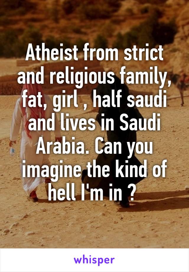 Atheist from strict and religious family, fat, girl , half saudi and lives in Saudi Arabia. Can you imagine the kind of hell I'm in ? 
