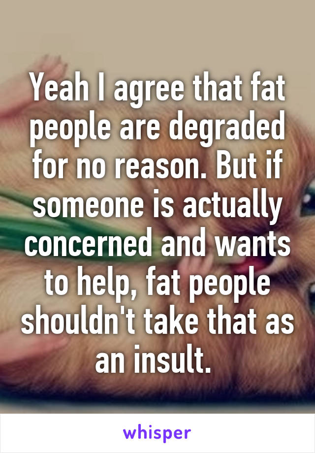 Yeah I agree that fat people are degraded for no reason. But if someone is actually concerned and wants to help, fat people shouldn't take that as an insult. 