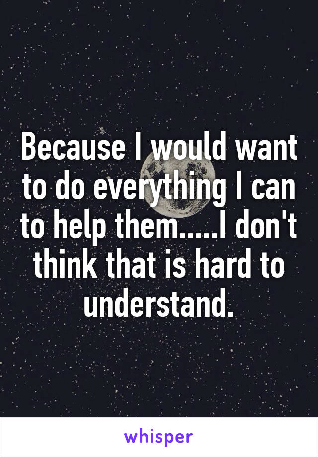 Because I would want to do everything I can to help them.....I don't think that is hard to understand.