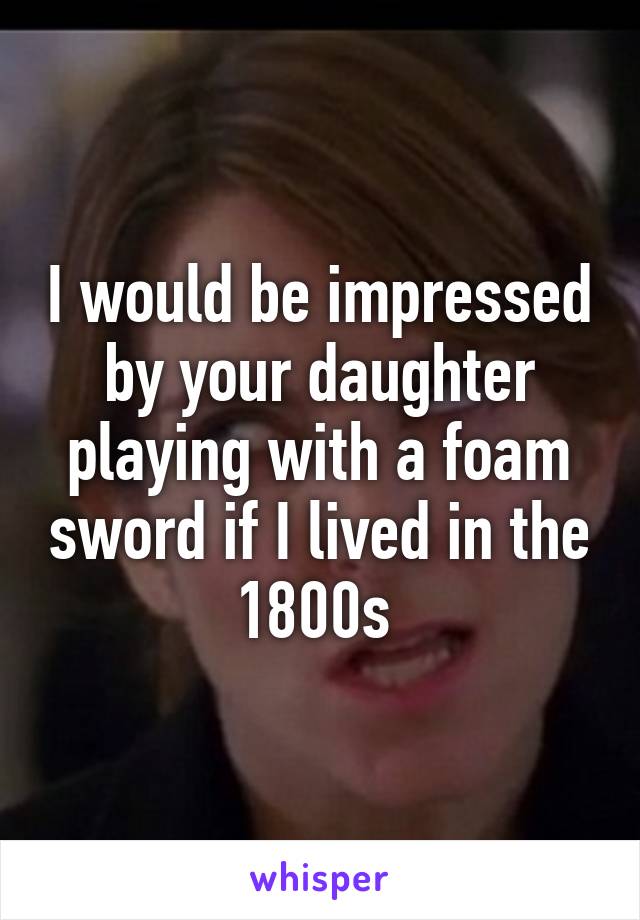 I would be impressed by your daughter playing with a foam sword if I lived in the 1800s 
