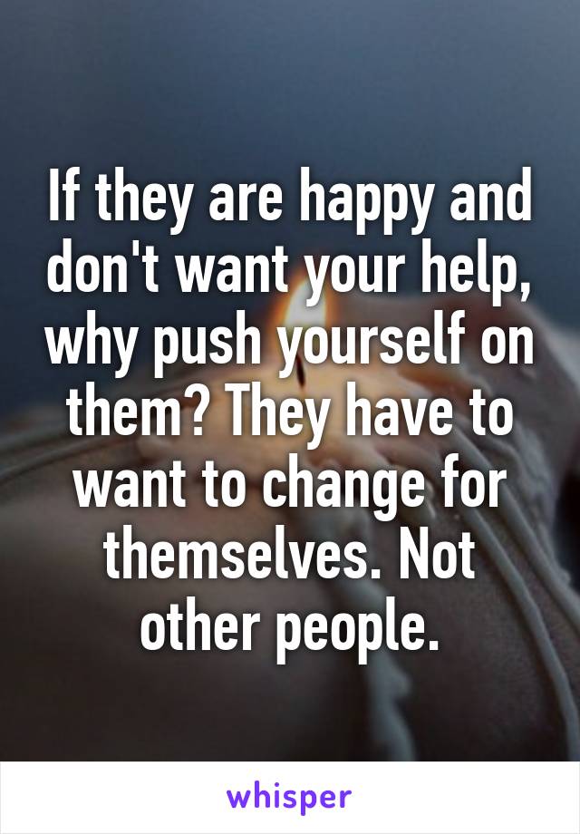 If they are happy and don't want your help, why push yourself on them? They have to want to change for themselves. Not other people.