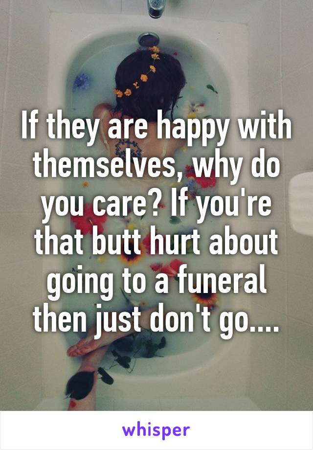 If they are happy with themselves, why do you care? If you're that butt hurt about going to a funeral then just don't go....