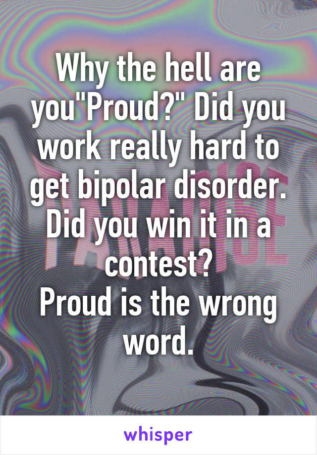 Why the hell are you"Proud?" Did you work really hard to get bipolar disorder. Did you win it in a contest?
Proud is the wrong word.
