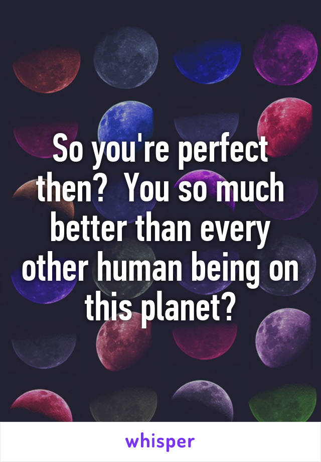 So you're perfect then?  You so much better than every other human being on this planet?