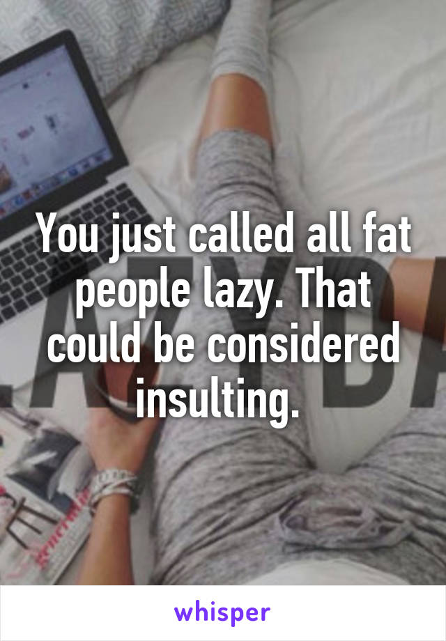 You just called all fat people lazy. That could be considered insulting. 