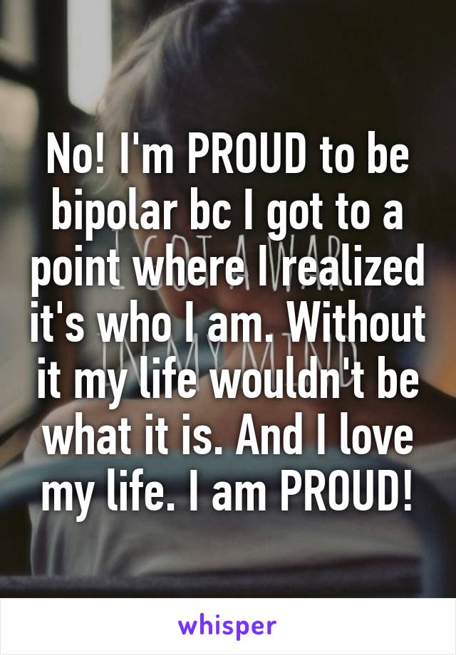 No! I'm PROUD to be bipolar bc I got to a point where I realized it's who I am. Without it my life wouldn't be what it is. And I love my life. I am PROUD!