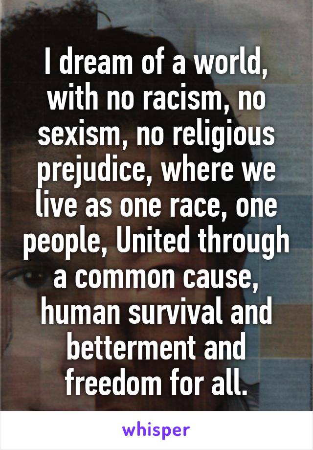 I dream of a world, with no racism, no sexism, no religious prejudice, where we live as one race, one people, United through a common cause, human survival and betterment and freedom for all.