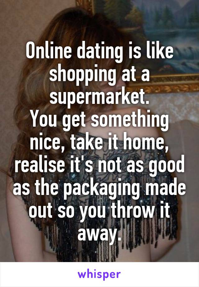 Online dating is like shopping at a supermarket.
You get something nice, take it home, realise it's not as good as the packaging made out so you throw it away.