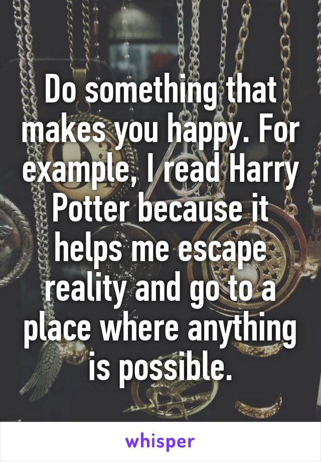 Do something that makes you happy. For example, I read Harry Potter because it helps me escape reality and go to a place where anything is possible.