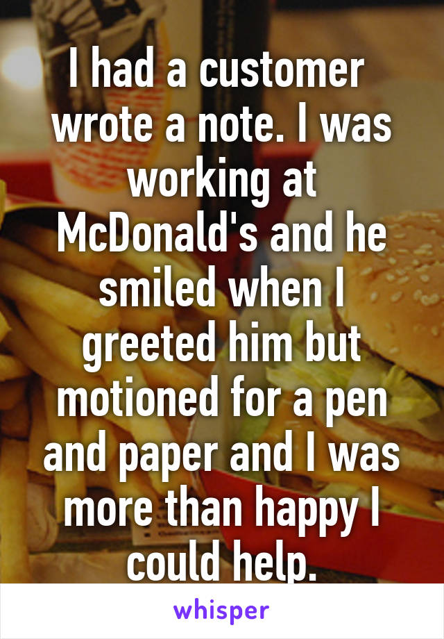I had a customer  wrote a note. I was working at McDonald's and he smiled when I greeted him but motioned for a pen and paper and I was more than happy I could help.