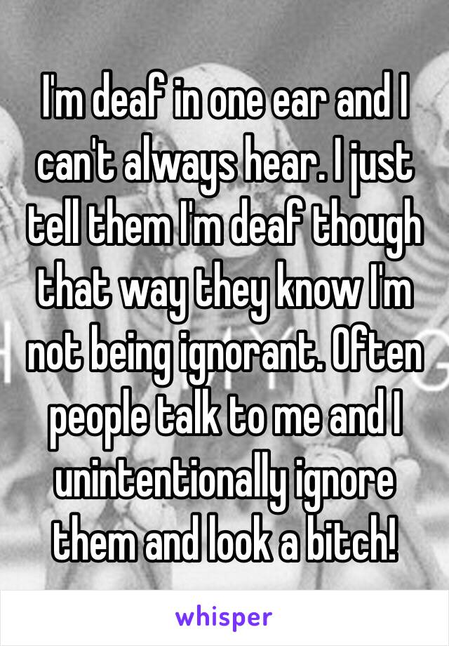 I'm deaf in one ear and I can't always hear. I just tell them I'm deaf though that way they know I'm not being ignorant. Often people talk to me and I unintentionally ignore them and look a bitch! 