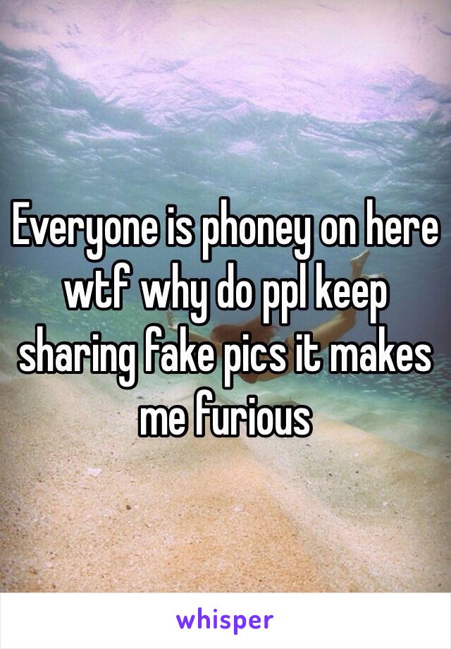 Everyone is phoney on here wtf why do ppl keep sharing fake pics it makes me furious 