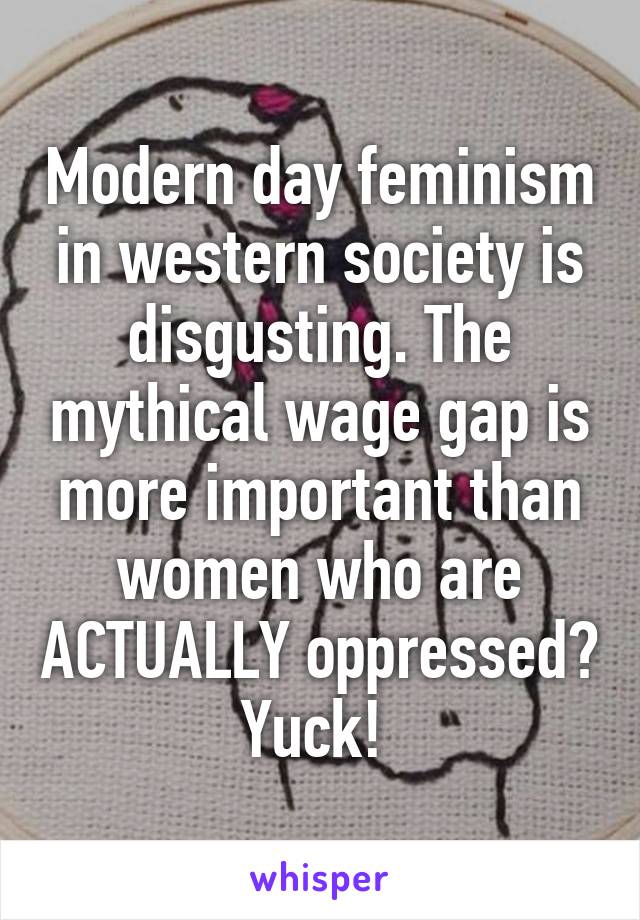 Modern day feminism in western society is disgusting. The mythical wage gap is more important than women who are ACTUALLY oppressed? Yuck! 