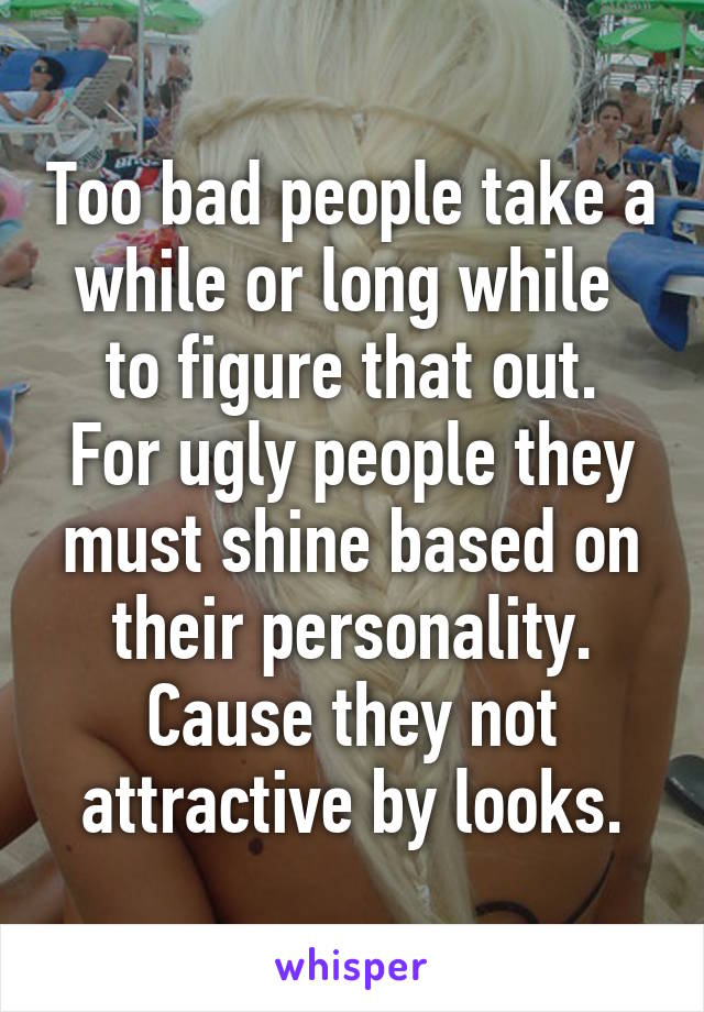 Too bad people take a while or long while  to figure that out.
For ugly people they must shine based on their personality.
Cause they not attractive by looks.