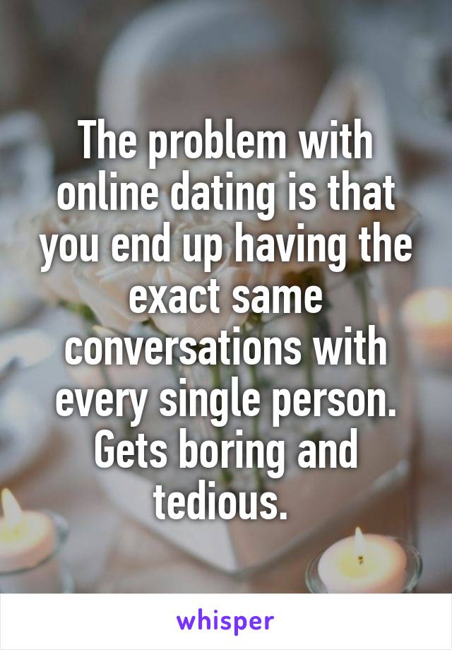 The problem with online dating is that you end up having the exact same conversations with every single person. Gets boring and tedious. 