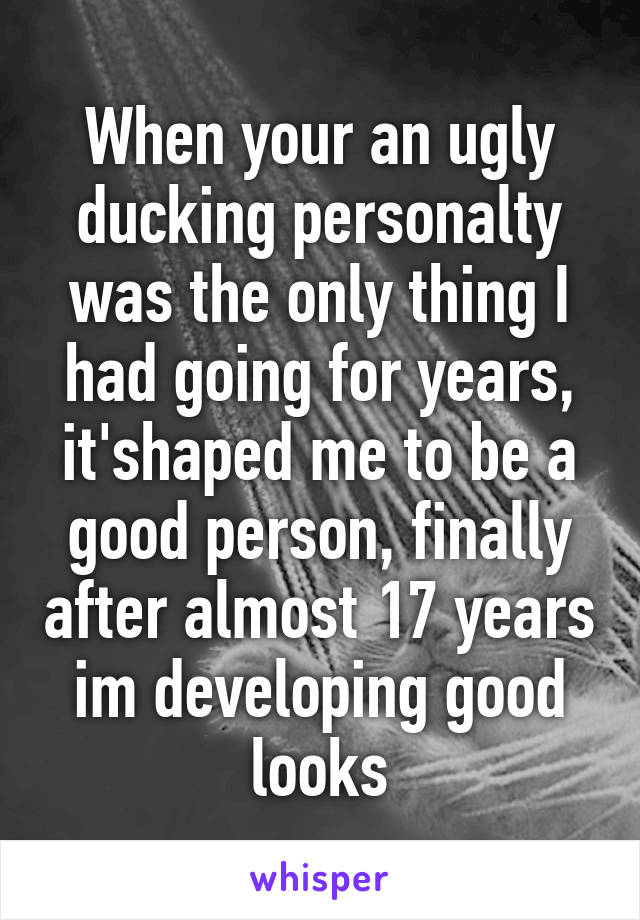 When your an ugly ducking personalty was the only thing I had going for years, it'shaped me to be a good person, finally after almost 17 years im developing good looks