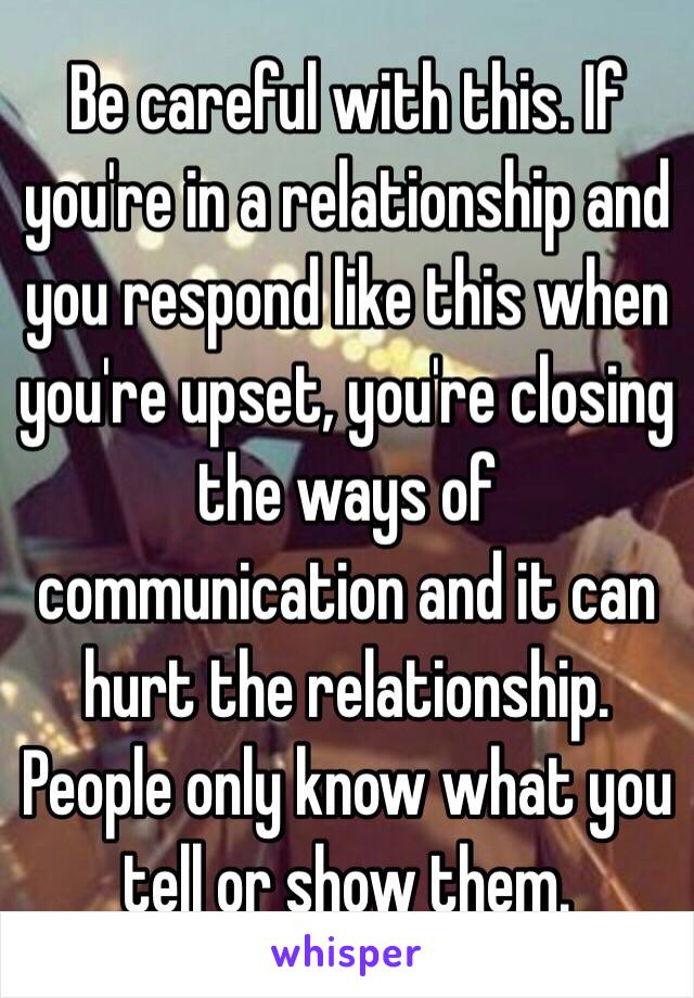 Be careful with this. If you're in a relationship and you respond like this when you're upset, you're closing the ways of communication and it can hurt the relationship. People only know what you tell or show them.