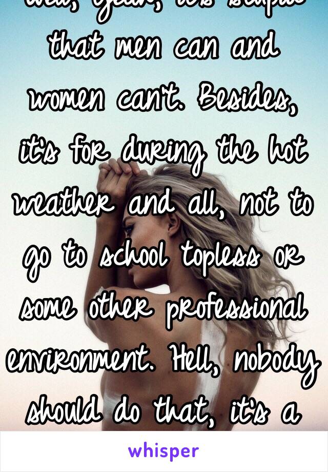 Well, yeah, it’s stupid that men can and women can’t. Besides, it’s for during the hot weather and all, not to go to school topless or some other professional environment. Hell, nobody should do that, it’s a damn school.