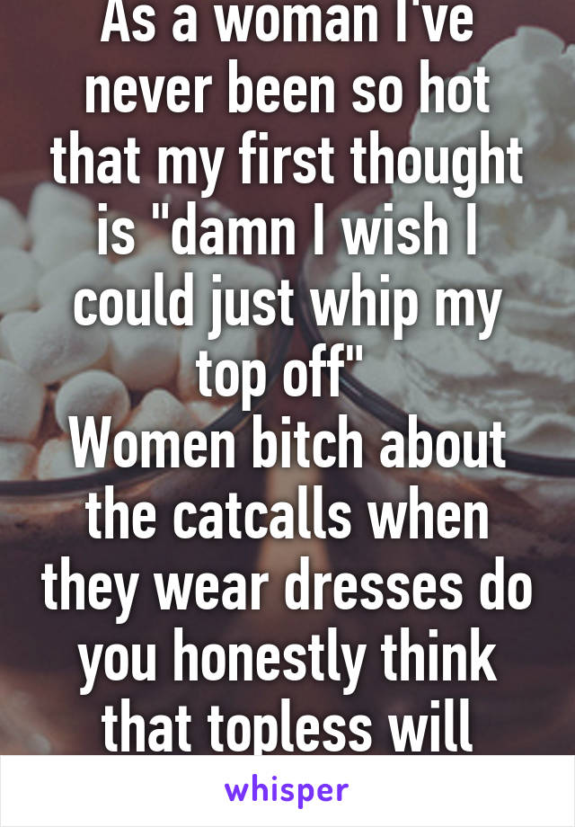 As a woman I've never been so hot that my first thought is "damn I wish I could just whip my top off" 
Women bitch about the catcalls when they wear dresses do you honestly think that topless will change that?! 