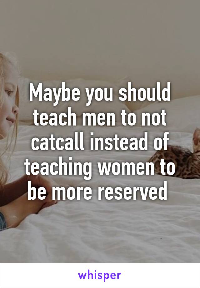 Maybe you should teach men to not catcall instead of teaching women to be more reserved 