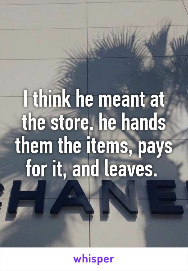 I think he meant at the store. he hands them the items, pays for it, and leaves. 