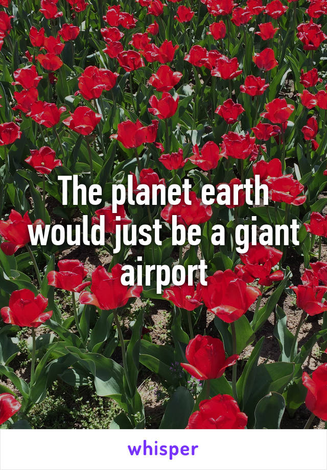 The planet earth would just be a giant airport