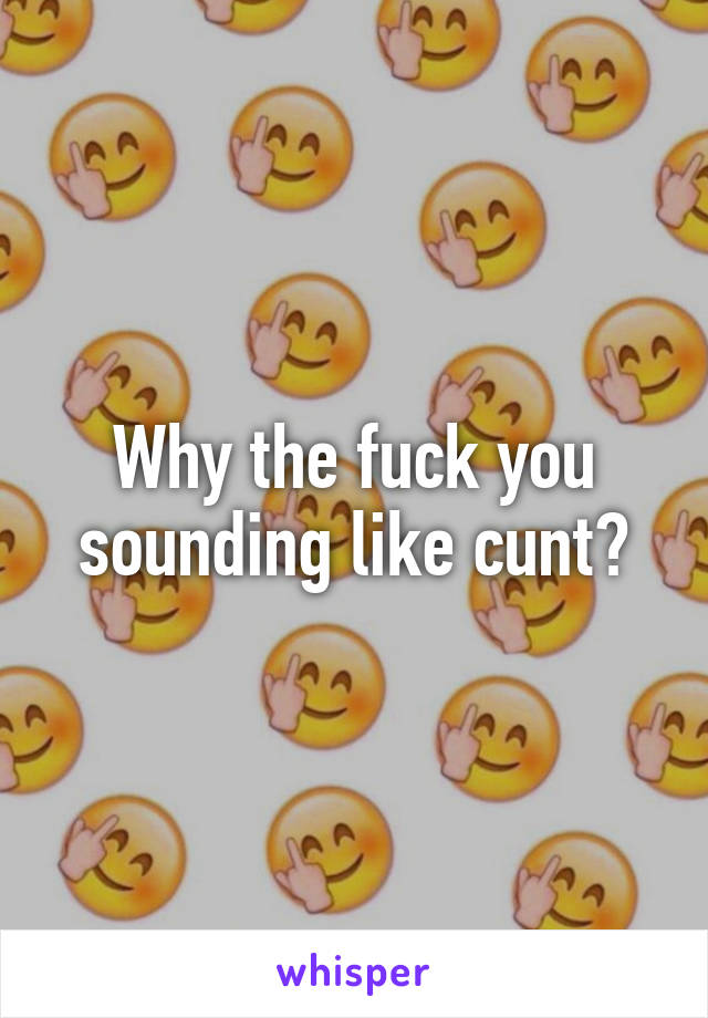 Why the fuck you sounding like cunt?
