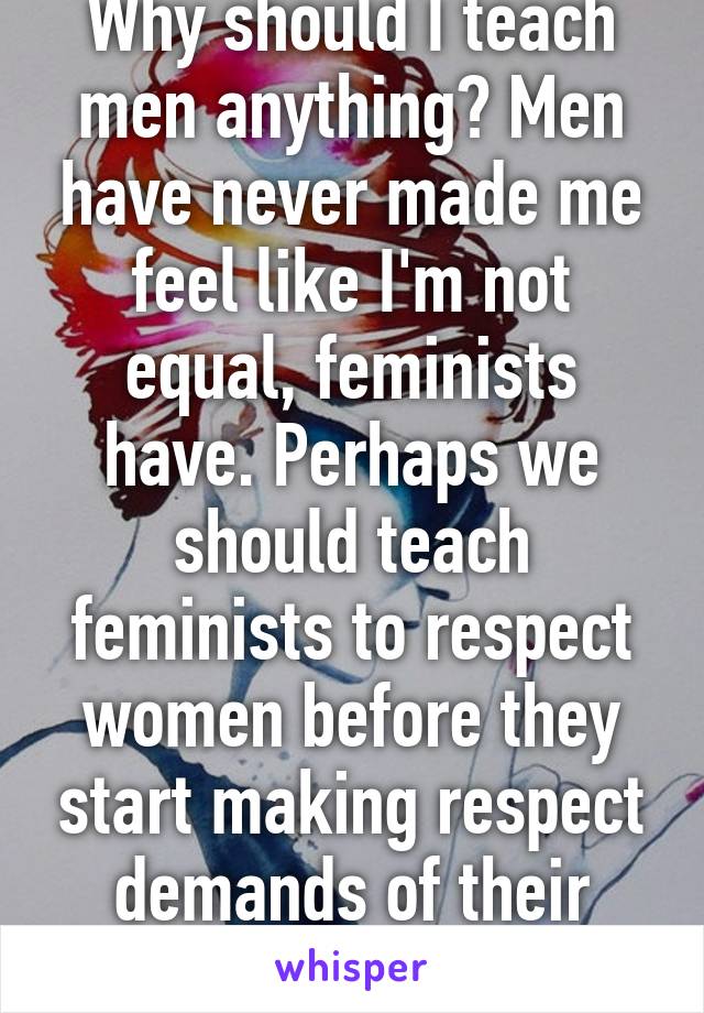 Why should I teach men anything? Men have never made me feel like I'm not equal, feminists have. Perhaps we should teach feminists to respect women before they start making respect demands of their own. 