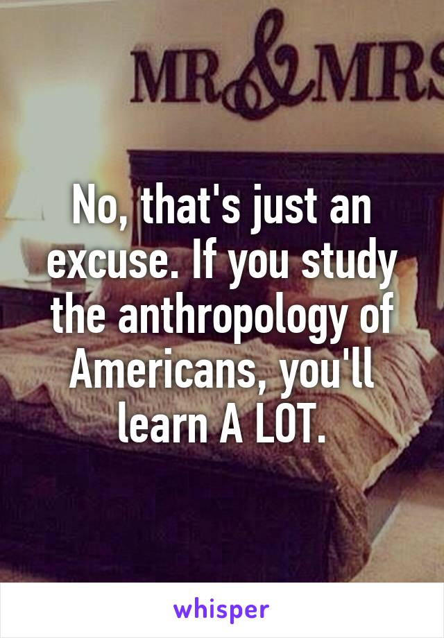 No, that's just an excuse. If you study the anthropology of Americans, you'll learn A LOT.