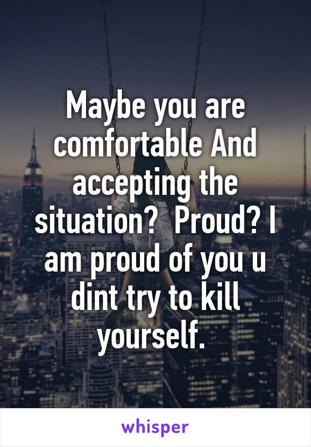 Maybe you are comfortable And accepting the situation?  Proud? I am proud of you u dint try to kill yourself. 
